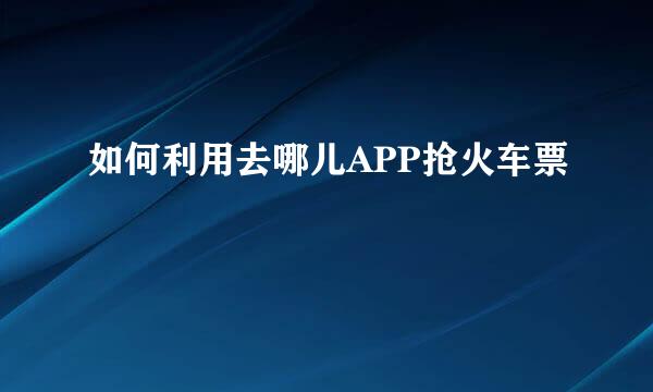 如何利用去哪儿APP抢火车票