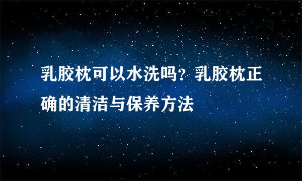 乳胶枕可以水洗吗？乳胶枕正确的清洁与保养方法