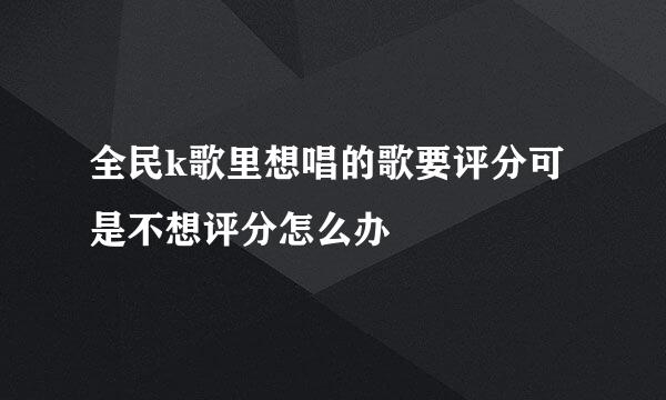 全民k歌里想唱的歌要评分可是不想评分怎么办