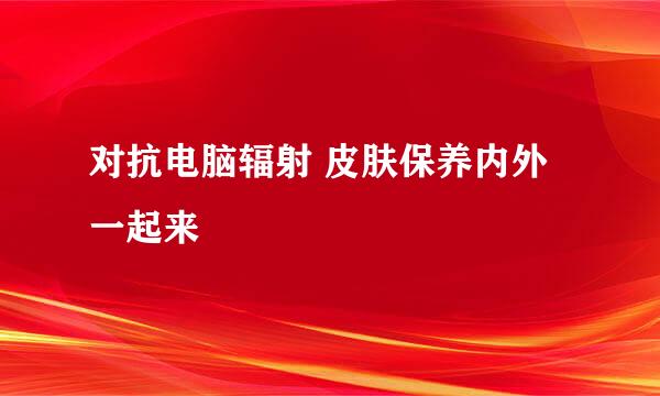 对抗电脑辐射 皮肤保养内外一起来