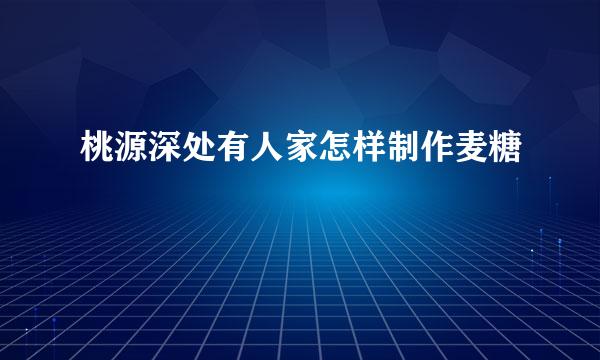 桃源深处有人家怎样制作麦糖