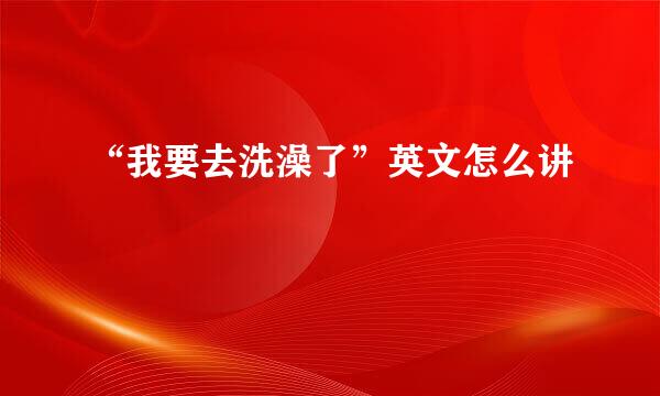 “我要去洗澡了”英文怎么讲