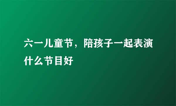 六一儿童节，陪孩子一起表演什么节目好