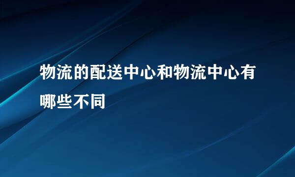 物流的配送中心和物流中心有哪些不同