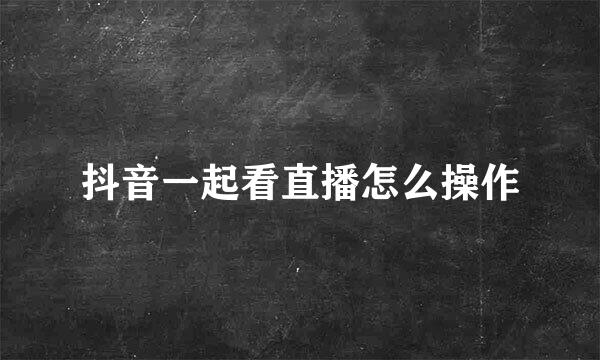 抖音一起看直播怎么操作