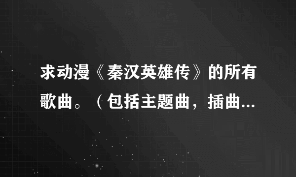 求动漫《秦汉英雄传》的所有歌曲。（包括主题曲，插曲，片尾曲什么的。）