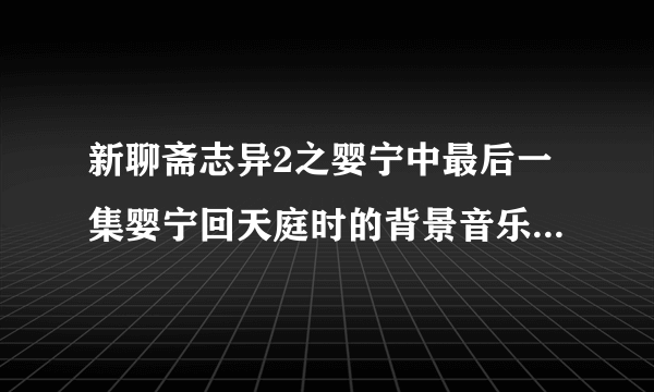 新聊斋志异2之婴宁中最后一集婴宁回天庭时的背景音乐是什么啊？
