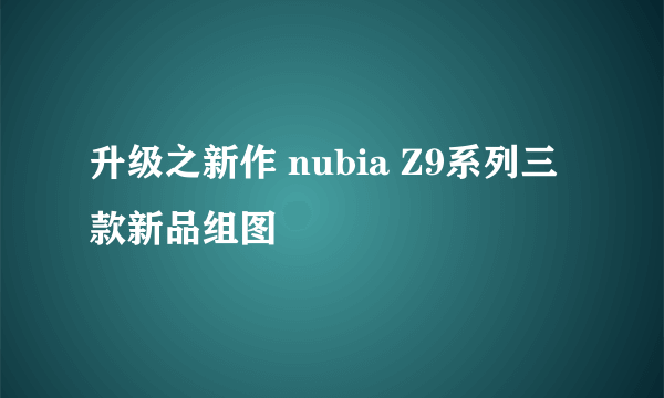 升级之新作 nubia Z9系列三款新品组图