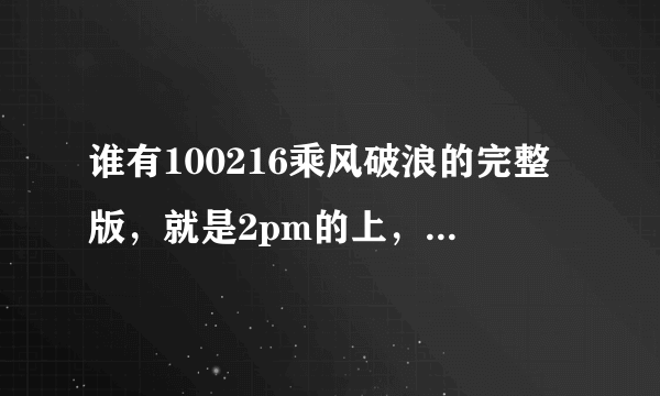 谁有100216乘风破浪的完整版，就是2pm的上，23号的找到了，可为什么没有16号的啊
