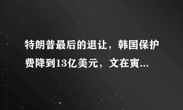 特朗普最后的退让，韩国保护费降到13亿美元，文在寅坚决说不刚到底，对此你怎么看？