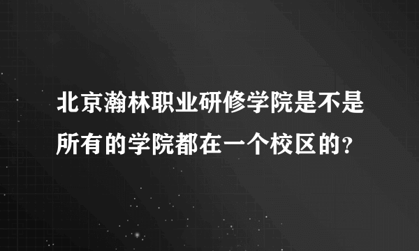 北京瀚林职业研修学院是不是所有的学院都在一个校区的？