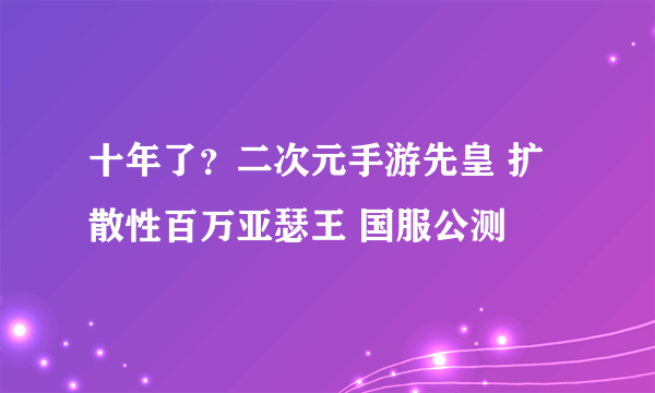十年了？二次元手游先皇 扩散性百万亚瑟王 国服公测