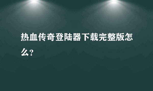 热血传奇登陆器下载完整版怎么？