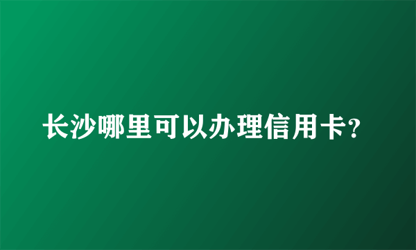 长沙哪里可以办理信用卡？