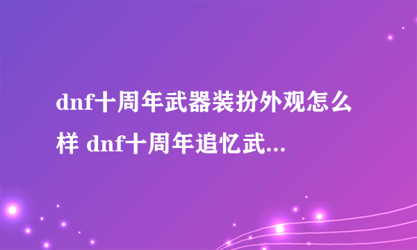 dnf十周年武器装扮外观怎么样 dnf十周年追忆武器装扮领取地址