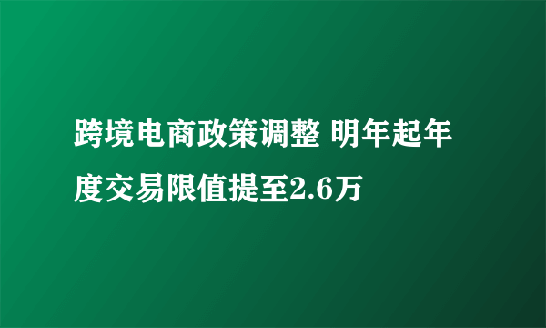 跨境电商政策调整 明年起年度交易限值提至2.6万