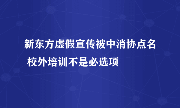 新东方虚假宣传被中消协点名 校外培训不是必选项