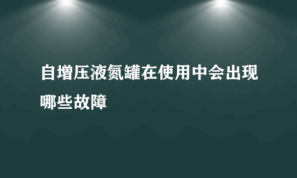 自增压液氮罐在使用中会出现哪些故障