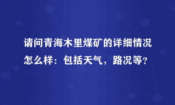 请问青海木里煤矿的详细情况怎么样：包括天气，路况等？
