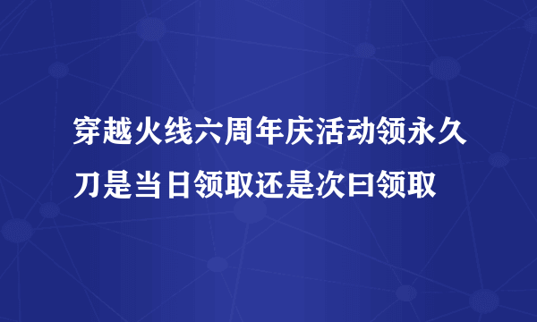 穿越火线六周年庆活动领永久刀是当日领取还是次曰领取