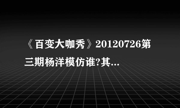 《百变大咖秀》20120726第三期杨洋模仿谁?其他几个都有说明是谁，就杨洋没说。
