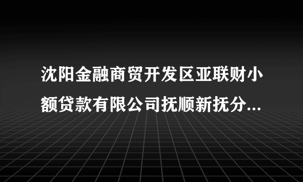 沈阳金融商贸开发区亚联财小额贷款有限公司抚顺新抚分公司怎么样？