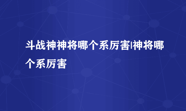 斗战神神将哪个系厉害|神将哪个系厉害