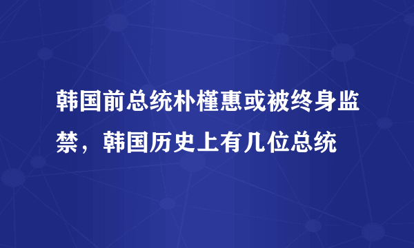 韩国前总统朴槿惠或被终身监禁，韩国历史上有几位总统