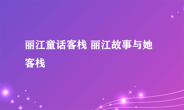 丽江童话客栈 丽江故事与她客栈