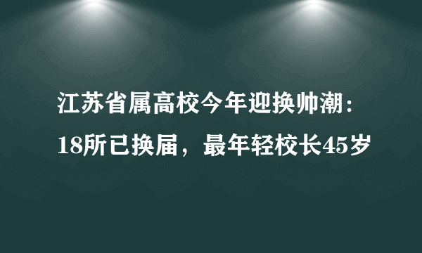 江苏省属高校今年迎换帅潮：18所已换届，最年轻校长45岁