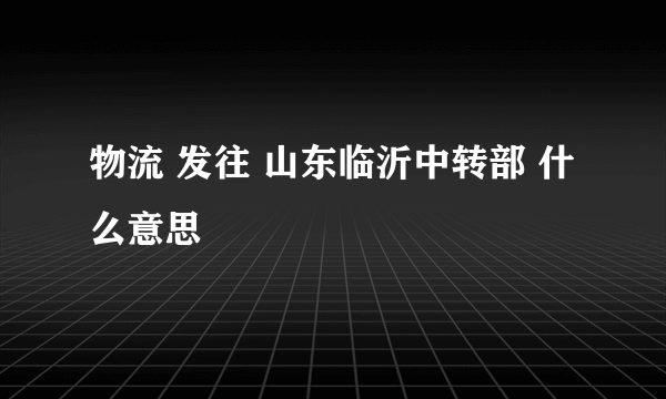 物流 发往 山东临沂中转部 什么意思