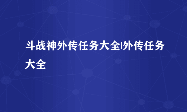 斗战神外传任务大全|外传任务大全