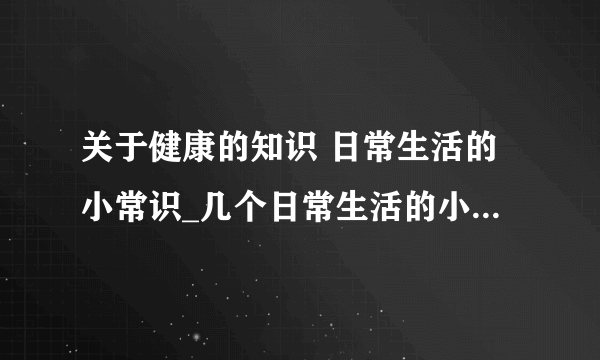 关于健康的知识 日常生活的小常识_几个日常生活的小常识_健康饮食的几个小常识
