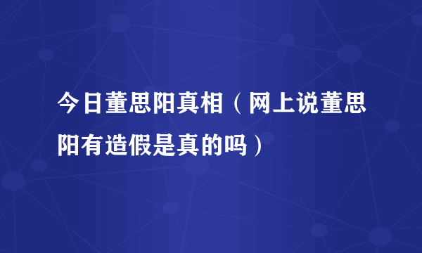 今日董思阳真相（网上说董思阳有造假是真的吗）