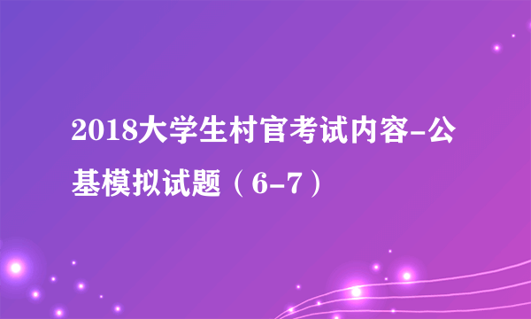 2018大学生村官考试内容-公基模拟试题（6-7）