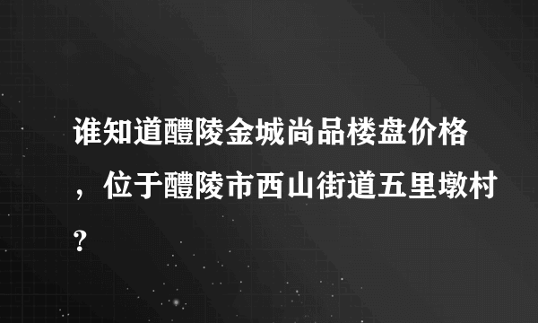 谁知道醴陵金城尚品楼盘价格，位于醴陵市西山街道五里墩村？
