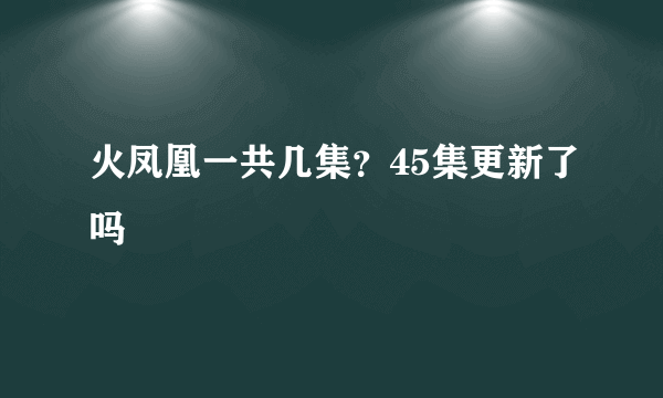 火凤凰一共几集？45集更新了吗