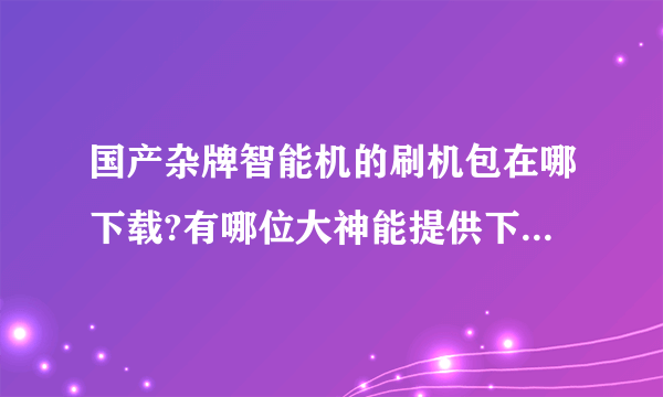 国产杂牌智能机的刷机包在哪下载?有哪位大神能提供下网站吗?