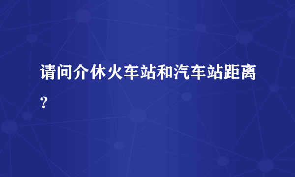 请问介休火车站和汽车站距离？