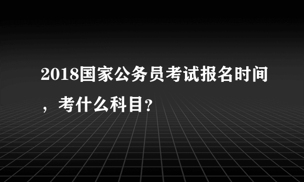 2018国家公务员考试报名时间，考什么科目？