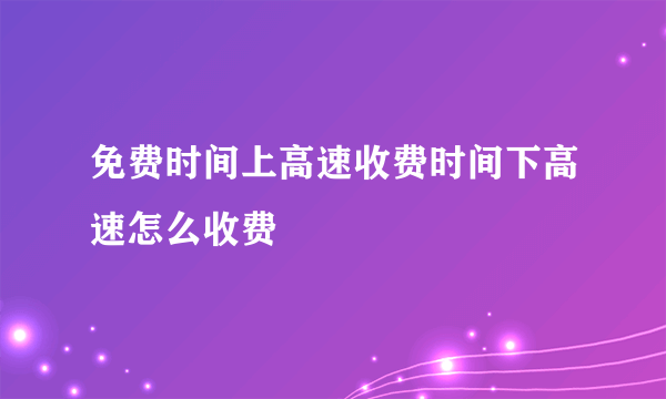 免费时间上高速收费时间下高速怎么收费