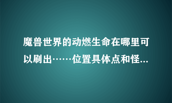魔兽世界的动燃生命在哪里可以刷出……位置具体点和怪的名字，谢谢啊？