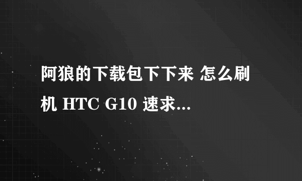 阿狼的下载包下下来 怎么刷机 HTC G10 速求高手指教!