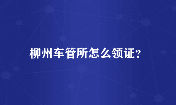 柳州车管所怎么领证？