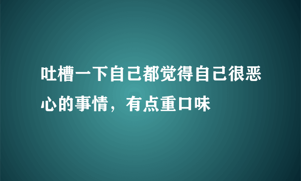 吐槽一下自己都觉得自己很恶心的事情，有点重口味