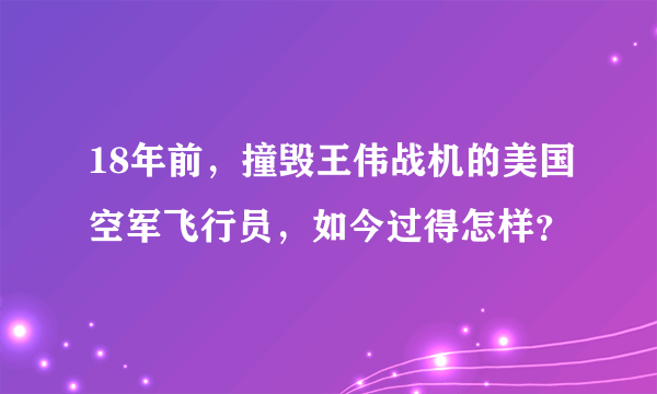 18年前，撞毁王伟战机的美国空军飞行员，如今过得怎样？