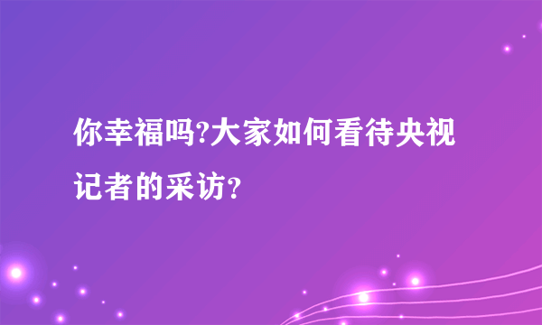 你幸福吗?大家如何看待央视记者的采访？