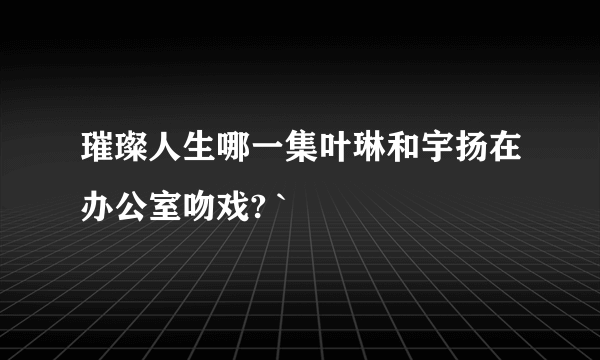 璀璨人生哪一集叶琳和宇扬在办公室吻戏? `