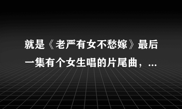 就是《老严有女不愁嫁》最后一集有个女生唱的片尾曲，请问那个女生叫什么名字，知道告诉你下，谢谢！