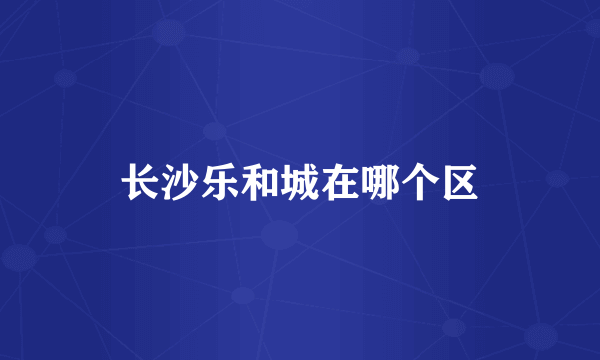 长沙乐和城在哪个区